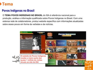 Tema Povos Indígenas no Brasil O  TEMA POVOS INDÍGENAS NO BRASIL  do ISA é referência nacional para a produção, análise e informação qualificada sobre Povos Indígenas no Brasil. Com uma extensa rede de colaboradores, produz website específico com informações atualizadas sobre esses povos em forma de verbetes e de notícias. O subsite de Povos Indígenas recebe a maior parte das quase 1 milhão de visitas anuais ao site do ISA 
