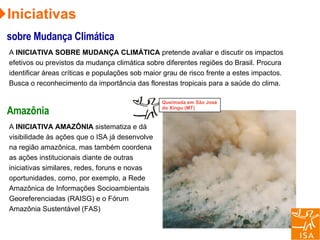 Iniciativas sobre Mudança Climática A  INICIATIVA SOBRE MUDANÇA CLIMÁTICA  pretende avaliar e discutir os impactos efetivos ou previstos da mudança climática sobre diferentes regiões do Brasil. Procura identificar áreas críticas e populações sob maior grau de risco frente a estes impactos. Busca o reconhecimento da importância das florestas tropicais para a saúde do clima.  Amazônia A  INICIATIVA AMAZÔNIA  sistematiza e dá visibilidade às ações que o ISA já desenvolve na região amazônica, mas também coordena as ações institucionais diante de outras iniciativas similares, redes, foruns e novas oportunidades, como, por exemplo, a Rede Amazônica de Informações Socioambientais Georeferenciadas (RAISG) e o Fórum Amazônia Sustentável (FAS) Queimada em São José do Xingu (MT) 