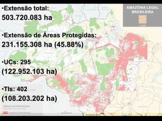 Extensão total:  503.720.083 ha Extensão de Áreas Protegidas:  231.155.308 ha (45.88%) UCs: 295  (122.952.103 ha)   TIs: 402 (108.203.202 ha) 