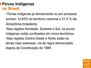 Terras indígenas já demarcadas ou em processo somam 12,83% do território nacional e 21,5 %  da Amazônia brasileira .  d Nas regiões Nordeste, Sudeste e Sul, os povos indígenas estão confinados em micro-territórios Nas regiões Centro-Oeste e Norte estão as terras mais extensas, via de regra demarcadas depois da Constituição de 1988 Povos Indígenas  no Brasil 