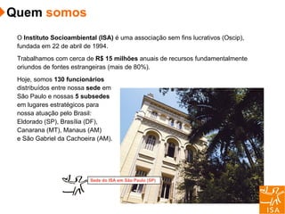 O  Instituto Socioambiental   (ISA)  é uma associação sem fins lucrativos (Oscip), fundada em 22 de abril de 1994. Trabalhamos com cerca de  R$ 15 milhões  anuais de recursos fundamentalmente oriundos de fontes estrangeiras (mais de 80%). Hoje, somos  130 funcionários   distribuídos entre nossa  sede  em São Paulo e nossas  5 subsedes em lugares estratégicos para nossa atuação pelo Brasil: Eldorado (SP), Brasília (DF), Canarana (MT), Manaus (AM)  e São Gabriel da Cachoeira (AM). Sede do ISA em São Paulo (SP) Quem  somos 