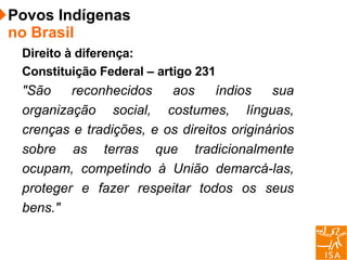 Direito à diferença: Constituição Federal – artigo 231 "São reconhecidos aos índios sua organização social, costumes, línguas, crenças e tradições, e os direitos originários sobre as terras que tradicionalmente ocupam, competindo à União demarcá-las, proteger e fazer respeitar todos os seus bens." Povos Indígenas  no Brasil 