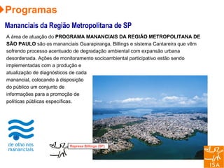 A área de atuação do  PROGRAMA MANANCIAIS DA REGIÃO METROPOLITANA DE SÃO PAULO  são os mananciais Guarapiranga, Billings e sistema Cantareira que vêm sofrendo processo acentuado de degradação ambiental com expansão urbana desordenada. Ações de monitoramento socioambiental participativo estão sendo implementadas com a produção e atualização de diagnósticos de cada manancial, colocando à disposição do público um conjunto de informações para a promoção de políticas públicas específicas. Represa Billings (SP) Programas Mananciais da Região Metropolitana de SP 