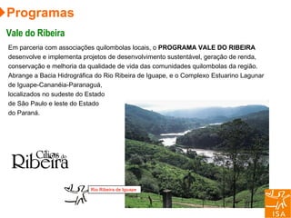 Em parceria com associações quilombolas locais, o  PROGRAMA VALE DO RIBEIRA  desenvolve e implementa projetos de desenvolvimento sustentável, geração de renda, conservação e melhoria da qualidade de vida das comunidades quilombolas da região. Abrange a Bacia Hidrográfica do Rio Ribeira de Iguape, e o Complexo Estuarino Lagunar de Iguape-Cananéia-Paranaguá, localizados no sudeste do Estado de São Paulo e leste do Estado do Paraná.  Programas Vale do Ribeira Rio Ribeira de Iguape 