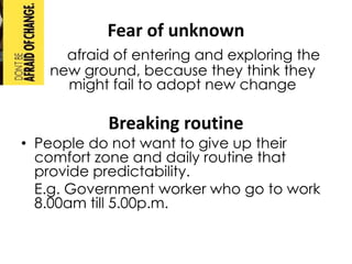 Fear of unknown
     afraid of entering and exploring the
   new ground, because they think they
     might fail to adopt new change

           Breaking routine
• People do not want to give up their
  comfort zone and daily routine that
  provide predictability.
  E.g. Government worker who go to work
  8.00am till 5.00p.m.
 