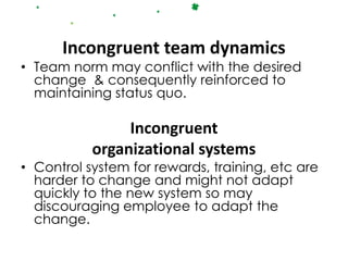 Incongruent team dynamics
• Team norm may conflict with the desired
  change & consequently reinforced to
  maintaining status quo.

                Incongruent
           organizational systems
• Control system for rewards, training, etc are
  harder to change and might not adapt
  quickly to the new system so may
  discouraging employee to adapt the
  change.
 