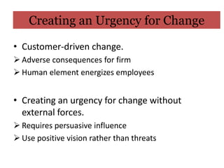 Creating an Urgency for Change

• Customer-driven change.
 Adverse consequences for firm
 Human element energizes employees


• Creating an urgency for change without
  external forces.
 Requires persuasive influence
 Use positive vision rather than threats
 
