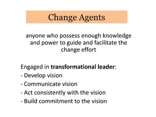Change Agents

 anyone who possess enough knowledge
  and power to guide and facilitate the
             change effort

Engaged in transformational leader:
- Develop vision
- Communicate vision
- Act consistently with the vision
- Build commitment to the vision
 