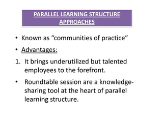 PARALLEL LEARNING STRUCTURE
              APPROACHES

• Known as “communities of practice”
• Advantages:
1. It brings underutilized but talented
   employees to the forefront.
• Roundtable session are a knowledge-
  sharing tool at the heart of parallel
  learning structure.
 