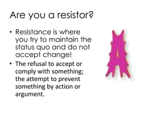 Are you a resistor?
• Resistance is where
  you try to maintain the
  status quo and do not
  accept change!
• The refusal to accept or
  comply with something;
  the attempt to prevent
  something by action or
  argument.
 