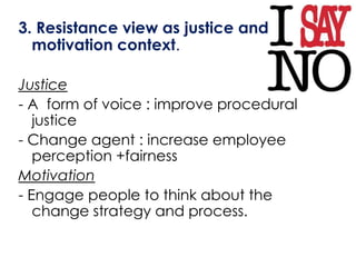 3. Resistance view as justice and
  motivation context.

Justice
- A form of voice : improve procedural
   justice
- Change agent : increase employee
   perception +fairness
Motivation
- Engage people to think about the
   change strategy and process.
 