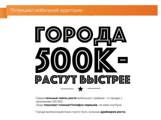 Потенциал мобильной аудитории 
ГОРОДА 
500К- 
РАСТУТ БЫСТРЕЕ 
Самые сильные темпы роста мобильного трафика – в городах с 
населением 500 000-. 
Люди покупают планшет/телефон первыми, не имея ноутбука. 
Города малоконкурентные и могут быть сильным драйвером роста. 
 