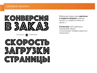 Целевые метрики 
Мобильные юзеры очень критичны 
к скорости загрузки страницы 
(кстати, и к скорости ответа на 
звонок :) 
Статистика: 53% мобильных 
покупателей говорят, 
что используют телефон именно из- 
за быстроты 
конверсия в заказ 
скорость 
загрузки 
страницы 
 