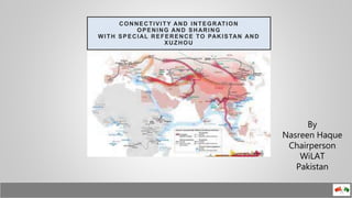 CONNECTIVITY AND INTEGRATION
OPENING AND SHARING
WITH SPECIAL REFERENCE TO PAKISTAN AND
XUZHOU
By
Nasreen Haque
Chairperson
WiLAT
Pakistan
 