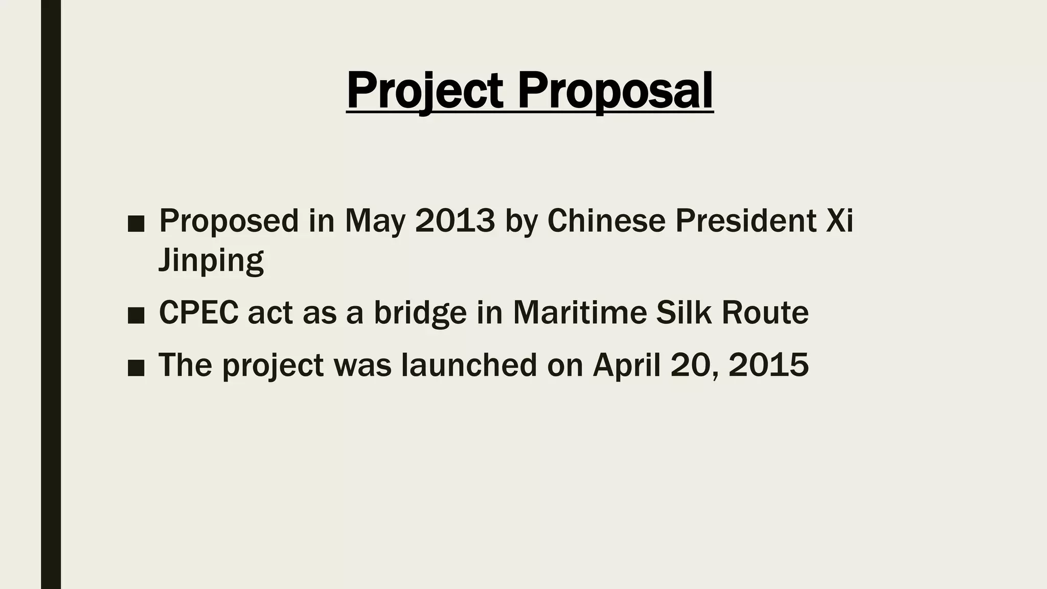 Project Proposal
■ Proposed in May 2013 by Chinese President Xi
Jinping
■ CPEC act as a bridge in Maritime Silk Route
■ The project was launched on April 20, 2015
 