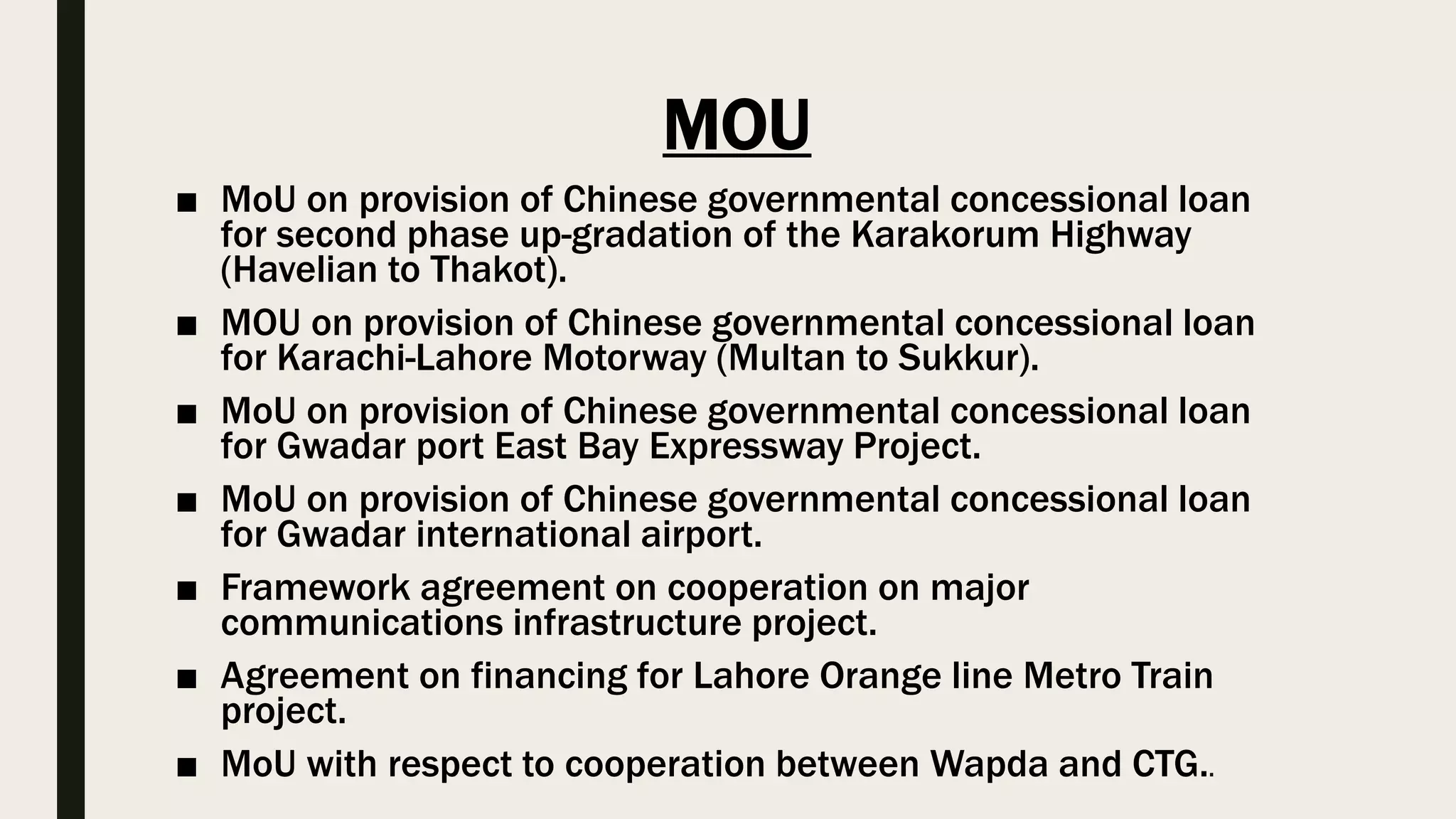 MOU
■ MoU on provision of Chinese governmental concessional loan
for second phase up-gradation of the Karakorum Highway
(Havelian to Thakot).
■ MOU on provision of Chinese governmental concessional loan
for Karachi-Lahore Motorway (Multan to Sukkur).
■ MoU on provision of Chinese governmental concessional loan
for Gwadar port East Bay Expressway Project.
■ MoU on provision of Chinese governmental concessional loan
for Gwadar international airport.
■ Framework agreement on cooperation on major
communications infrastructure project.
■ Agreement on financing for Lahore Orange line Metro Train
project.
■ MoU with respect to cooperation between Wapda and CTG..
 