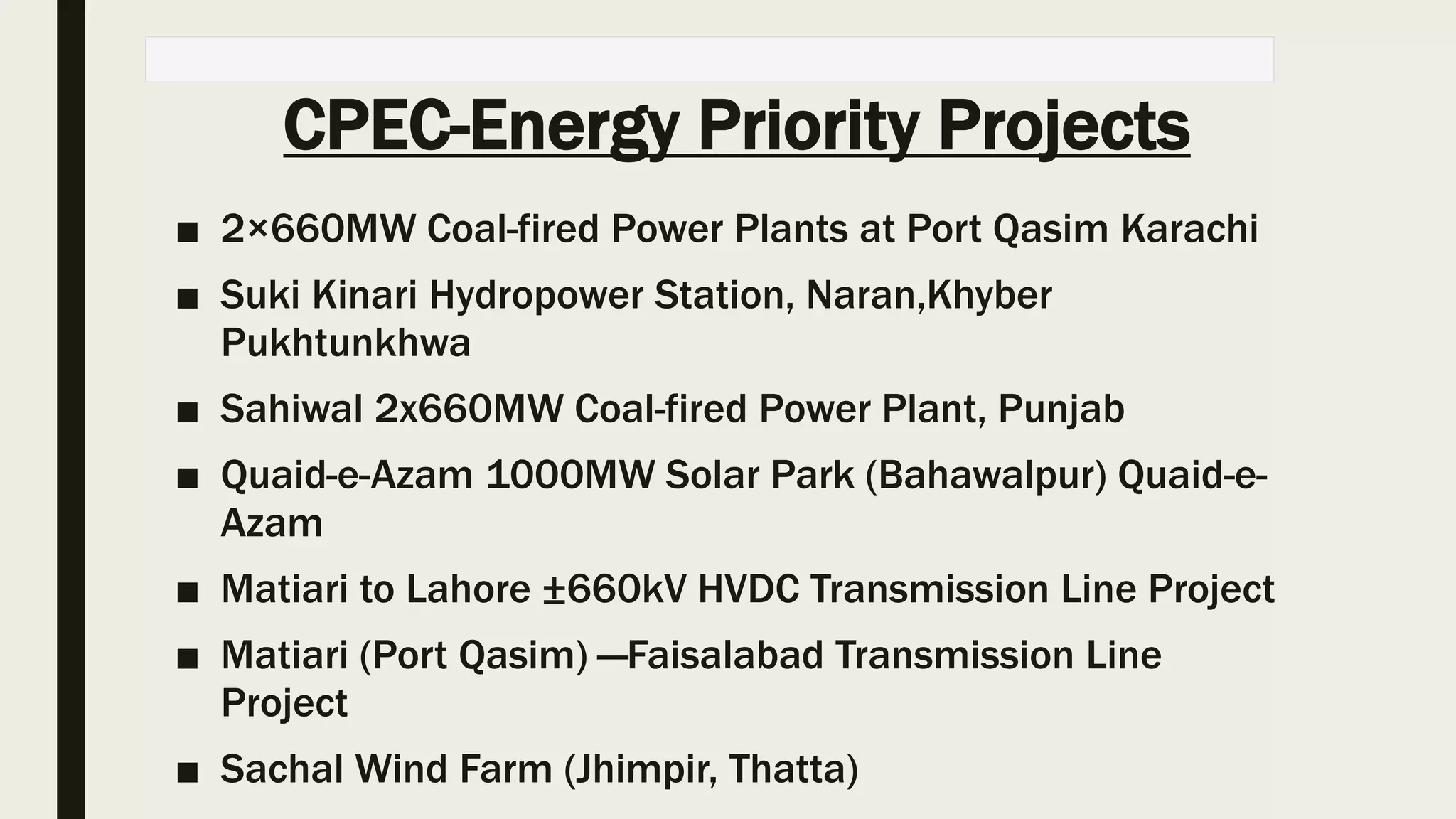 CPEC-Energy Priority Projects
■ 2×660MW Coal-fired Power Plants at Port Qasim Karachi
■ Suki Kinari Hydropower Station, Naran,Khyber
Pukhtunkhwa
■ Sahiwal 2x660MW Coal-fired Power Plant, Punjab
■ Quaid-e-Azam 1000MW Solar Park (Bahawalpur) Quaid-e-
Azam
■ Matiari to Lahore ±660kV HVDC Transmission Line Project
■ Matiari (Port Qasim) —Faisalabad Transmission Line
Project
■ Sachal Wind Farm (Jhimpir, Thatta)
 