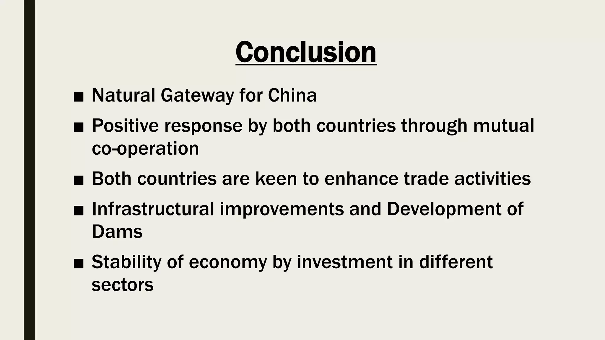 Conclusion
■ Natural Gateway for China
■ Positive response by both countries through mutual
co-operation
■ Both countries are keen to enhance trade activities
■ Infrastructural improvements and Development of
Dams
■ Stability of economy by investment in different
sectors
 