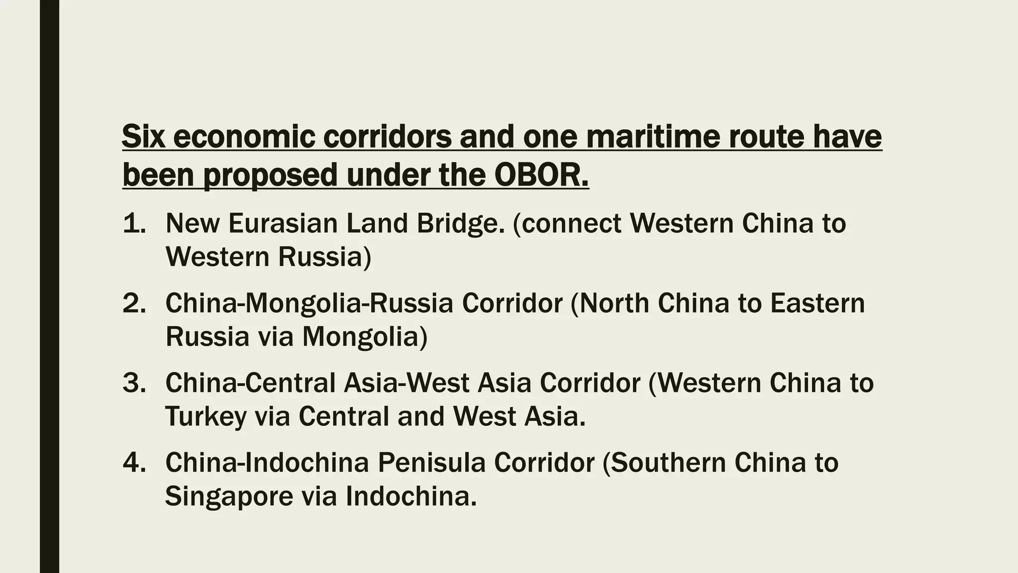 Six economic corridors and one maritime route have
been proposed under the OBOR.
1. New Eurasian Land Bridge. (connect Western China to
Western Russia)
2. China-Mongolia-Russia Corridor (North China to Eastern
Russia via Mongolia)
3. China-Central Asia-West Asia Corridor (Western China to
Turkey via Central and West Asia.
4. China-Indochina Penisula Corridor (Southern China to
Singapore via Indochina.
 