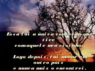 Es s a f oi a úni ca convers a queEs s a f oi a úni ca convers a que
t i vet i ve
comaquel e meu vi zi nho.comaquel e meu vi zi nho.
Logo depoi s , f ui morar emLogo depoi s , f ui morar em
out ro paí sout ro paí s
e nunca mai s o encont rei .e nunca mai s o encont rei .
 