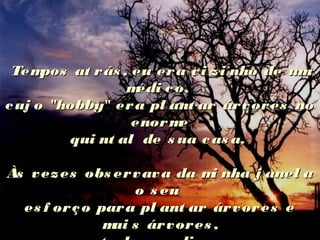 Tempos at rás , eu era vi zi nho de umTempos at rás , eu era vi zi nho de um
médi co,médi co,
cuj o "hobby" era pl ant ar árvores nocuj o "hobby" era pl ant ar árvores no
enormeenorme
qui nt al de s ua cas a.qui nt al de s ua cas a.
Às vezes obs ervava da mi nha j anel aÀs vezes obs ervava da mi nha j anel a
o s euo s eu
es f orço para pl ant ar árvores ees f orço para pl ant ar árvores e
mai s árvores ,mai s árvores ,
 