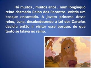 Há muitos , muitos anos , num longínquo reino chamado Reino dos Encantos  existia um bosque encantado. A jovem princesa desse reino, Luna, desobedecendo á Lei dos Castelos decidiu então ir visitar esse bosque, de que tanto se falava no reino.