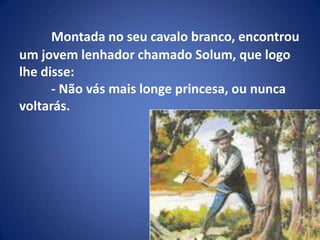 Montada no seu cavalo branco, encontrou um jovem lenhador chamado Solum, que logo lhe disse:	- Não vásmais longe princesa, ou nunca  voltarás.