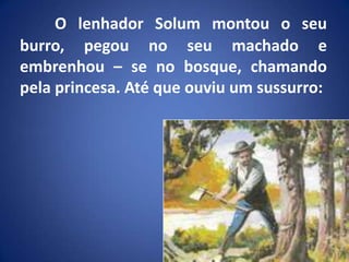 O lenhador Solum montou o seu burro, pegou no seu machado e embrenhou – se no bosque, chamando pela princesa. Até que ouviu um sussurro: