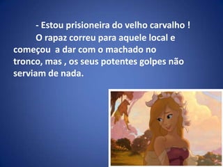- Estou prisioneira do velho carvalho !	O rapaz correu para aquele local e começou  a dar com o machado no tronco, mas , os seus potentes golpes não serviam de nada.