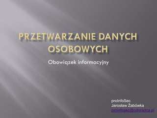 Obowiązek informacyjny




                         proInfoSec
                         Jarosław Żabówka
                         proinfosec@odoradca.pl
 