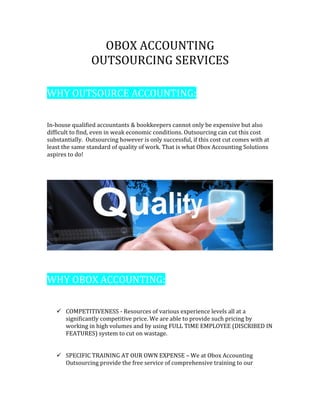 OBOX ACCOUNTING
OUTSOURCING SERVICES
WHY OUTSOURCE ACCOUNTING:
In-house qualified accountants & bookkeepers cannot only be expensive but also
difficult to find, even in weak economic conditions. Outsourcing can cut this cost
substantially. Outsourcing however is only successful, if this cost cut comes with at
least the same standard of quality of work. That is what Obox Accounting Solutions
aspires to do!
WHY OBOX ACCOUNTING:
 COMPETITIVENESS - Resources of various experience levels all at a
significantly competitive price. We are able to provide such pricing by
working in high volumes and by using FULL TIME EMPLOYEE (DISCRIBED IN
FEATURES) system to cut on wastage.
 SPECIFIC TRAINING AT OUR OWN EXPENSE – We at Obox Accounting
Outsourcing provide the free service of comprehensive training to our
 