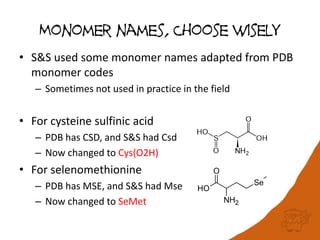 Monomer names, Choose wisely
• S&S used some monomer names adapted from PDB
monomer codes
– Sometimes not used in practice in the field
• For cysteine sulfinic acid
– PDB has CSD, and S&S had Csd
– Now changed to Cys(O2H)
• For selenomethionine
– PDB has MSE, and S&S had Mse
– Now changed to SeMet
 