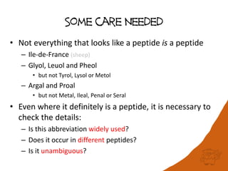 Some care Needed
• Not everything that looks like a peptide is a peptide
– Ile-de-France (sheep)
– Glyol, Leuol and Pheol
• but not Tyrol, Lysol or Metol
– Argal and Proal
• but not Metal, Ileal, Penal or Seral
• Even where it definitely is a peptide, it is necessary to
check the details:
– Is this abbreviation widely used?
– Does it occur in different peptides?
– Is it unambiguous?
 