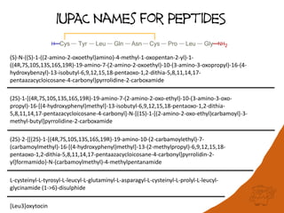 IUPAC Names for PeptideS
(S)-N-((S)-1-((2-amino-2-oxoethyl)amino)-4-methyl-1-oxopentan-2-yl)-1-
((4R,7S,10S,13S,16S,19R)-19-amino-7-(2-amino-2-oxoethyl)-10-(3-amino-3-oxopropyl)-16-(4-
hydroxybenzyl)-13-isobutyl-6,9,12,15,18-pentaoxo-1,2-dithia-5,8,11,14,17-
pentaazacycloicosane-4-carbonyl)pyrrolidine-2-carboxamide
(2S)-1-[(4R,7S,10S,13S,16S,19R)-19-amino-7-(2-amino-2-oxo-ethyl)-10-(3-amino-3-oxo-
propyl)-16-[(4-hydroxyphenyl)methyl]-13-isobutyl-6,9,12,15,18-pentaoxo-1,2-dithia-
5,8,11,14,17-pentazacycloicosane-4-carbonyl]-N-[(1S)-1-[(2-amino-2-oxo-ethyl)carbamoyl]-3-
methyl-butyl]pyrrolidine-2-carboxamide
(2S)-2-{[(2S)-1-[(4R,7S,10S,13S,16S,19R)-19-amino-10-(2-carbamoylethyl)-7-
(carbamoylmethyl)-16-[(4-hydroxyphenyl)methyl]-13-(2-methylpropyl)-6,9,12,15,18-
pentaoxo-1,2-dithia-5,8,11,14,17-pentaazacycloicosane-4-carbonyl]pyrrolidin-2-
yl]formamido}-N-(carbamoylmethyl)-4-methylpentanamide
L-cysteinyl-L-tyrosyl-L-leucyl-L-glutaminyl-L-asparagyl-L-cysteinyl-L-prolyl-L-leucyl-
glycinamide (1->6)-disulphide
[Leu3]oxytocin
 