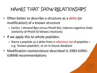 Names that show Relationships
• Often better to describe a structure as a delta (or
modification) of a known structure
– Earlier, I showed Bpa versus Phe(4-Bz); reduces cognitive load;
similarity of Phe(4-X) follows intuitively
• If we apply this to whole peptides:
– Name a peptide as a delta from a reference set of peptides –
e.g. ‘known peptides’, or an in-house database
• Modification nomenclature described in 1983 IUPAC-
IUBMB recommendations
 