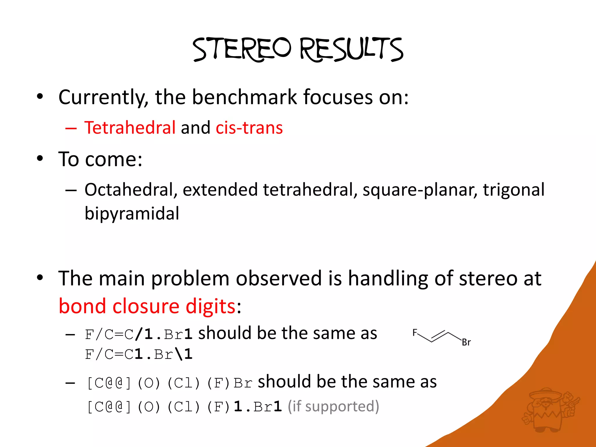 STEREO RESULTS
• Currently, the benchmark focuses on:
– Tetrahedral and cis-trans
• To come:
– Octahedral, extended tetrahedral, square-planar, trigonal
bipyramidal
• The main problem observed is handling of stereo at
bond closure digits:
– F/C=C/1.Br1 should be the same as
F/C=C1.Br1
– [C@@](O)(Cl)(F)Br should be the same as
[C@@](O)(Cl)(F)1.Br1 (if supported)
 