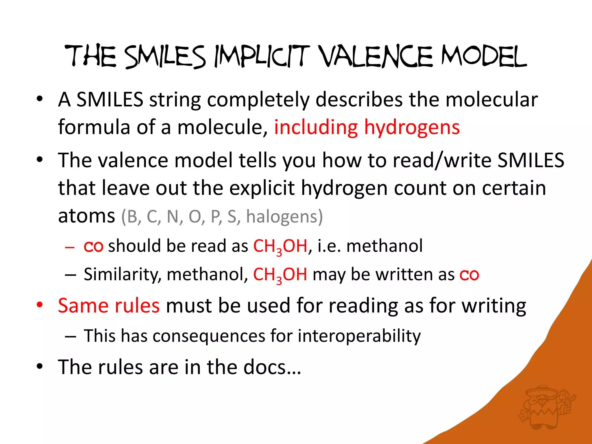 The SMILES IMPLICIT valence Model
• A SMILES string completely describes the molecular
formula of a molecule, including hydrogens
• The valence model tells you how to read/write SMILES
that leave out the explicit hydrogen count on certain
atoms (B, C, N, O, P, S, halogens)
– CO should be read as CH3OH, i.e. methanol
– Similarity, methanol, CH3OH may be written as CO
• Same rules must be used for reading as for writing
– This has consequences for interoperability
• The rules are in the docs…
 