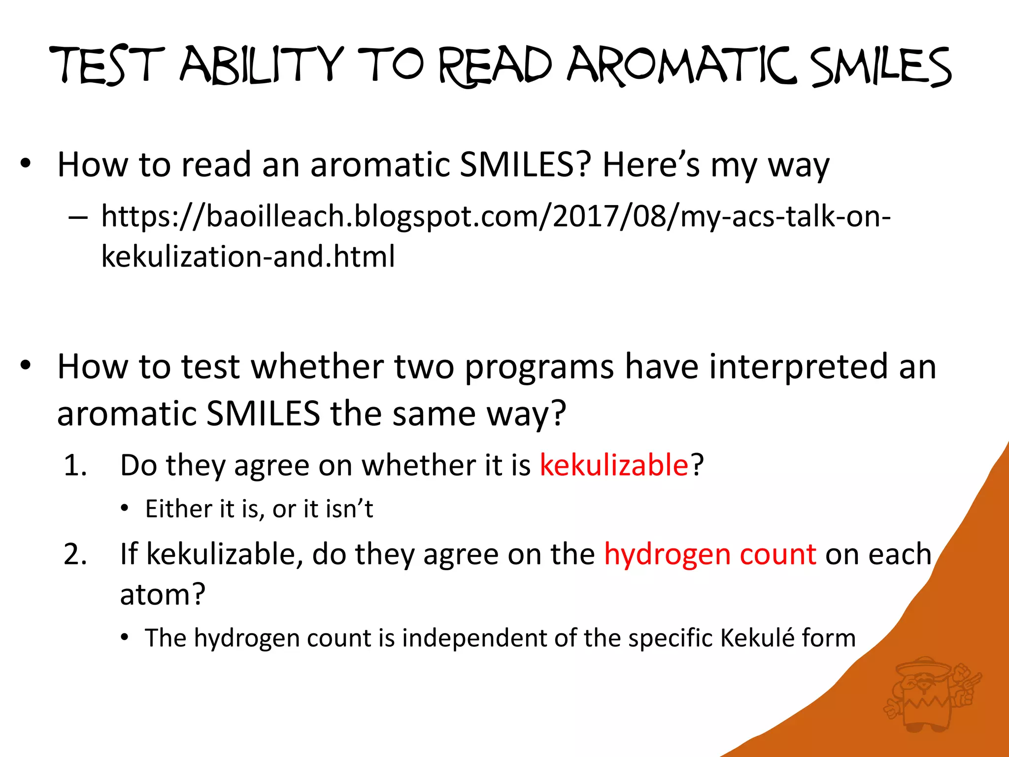 Test ability to Read aromatic SmILES
• How to read an aromatic SMILES? Here’s my way
– https://baoilleach.blogspot.com/2017/08/my-acs-talk-on-
kekulization-and.html
• How to test whether two programs have interpreted an
aromatic SMILES the same way?
1. Do they agree on whether it is kekulizable?
• Either it is, or it isn’t
2. If kekulizable, do they agree on the hydrogen count on each
atom?
• The hydrogen count is independent of the specific Kekulé form
 
