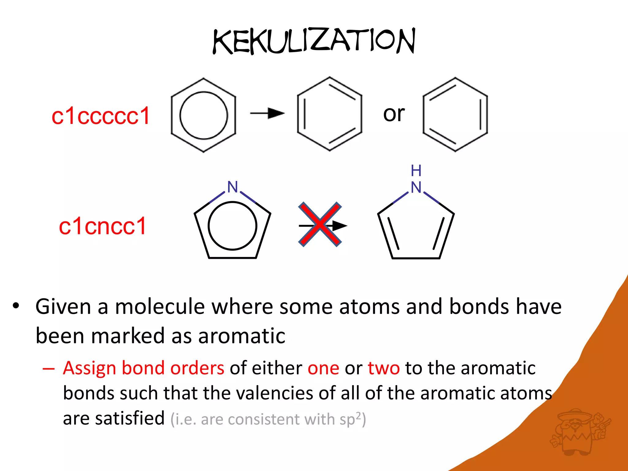 Kekulization
• Given a molecule where some atoms and bonds have
been marked as aromatic
– Assign bond orders of either one or two to the aromatic
bonds such that the valencies of all of the aromatic atoms
are satisfied (i.e. are consistent with sp2)
orc1ccccc1
c1cncc1
 
