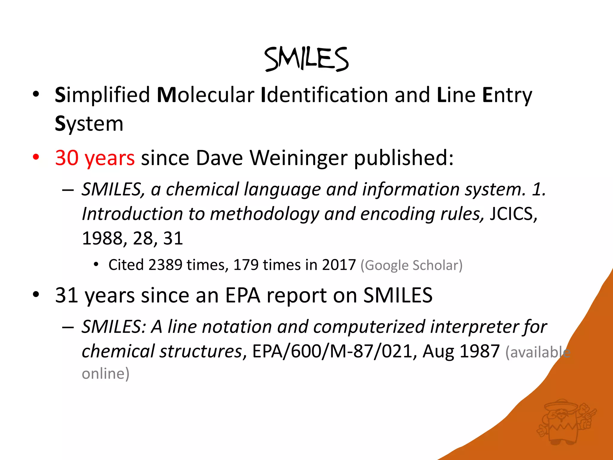 SMILES
• Simplified Molecular Identification and Line Entry
System
• 30 years since Dave Weininger published:
– SMILES, a chemical language and information system. 1.
Introduction to methodology and encoding rules, JCICS,
1988, 28, 31
• Cited 2389 times, 179 times in 2017 (Google Scholar)
• 31 years since an EPA report on SMILES
– SMILES: A line notation and computerized interpreter for
chemical structures, EPA/600/M-87/021, Aug 1987 (available
online)
 
