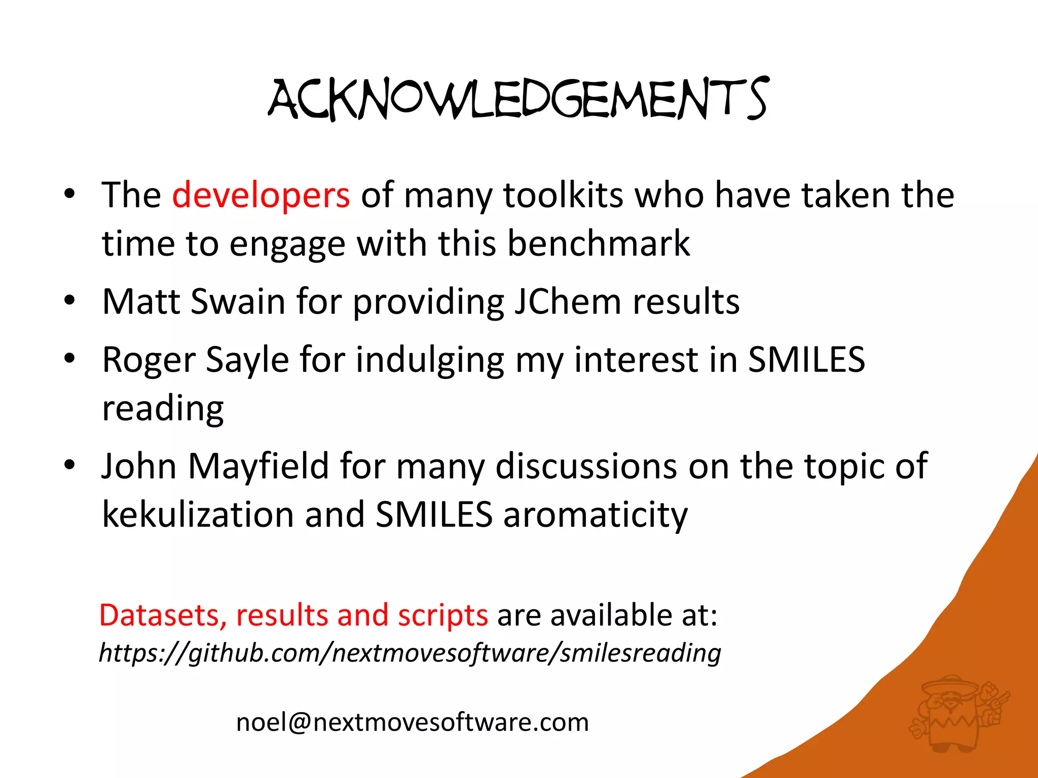 Acknowledgements
• The developers of many toolkits who have taken the
time to engage with this benchmark
• Matt Swain for providing JChem results
• Roger Sayle for indulging my interest in SMILES
reading
• John Mayfield for many discussions on the topic of
kekulization and SMILES aromaticity
Datasets, results and scripts are available at:
https://github.com/nextmovesoftware/smilesreading
noel@nextmovesoftware.com
 