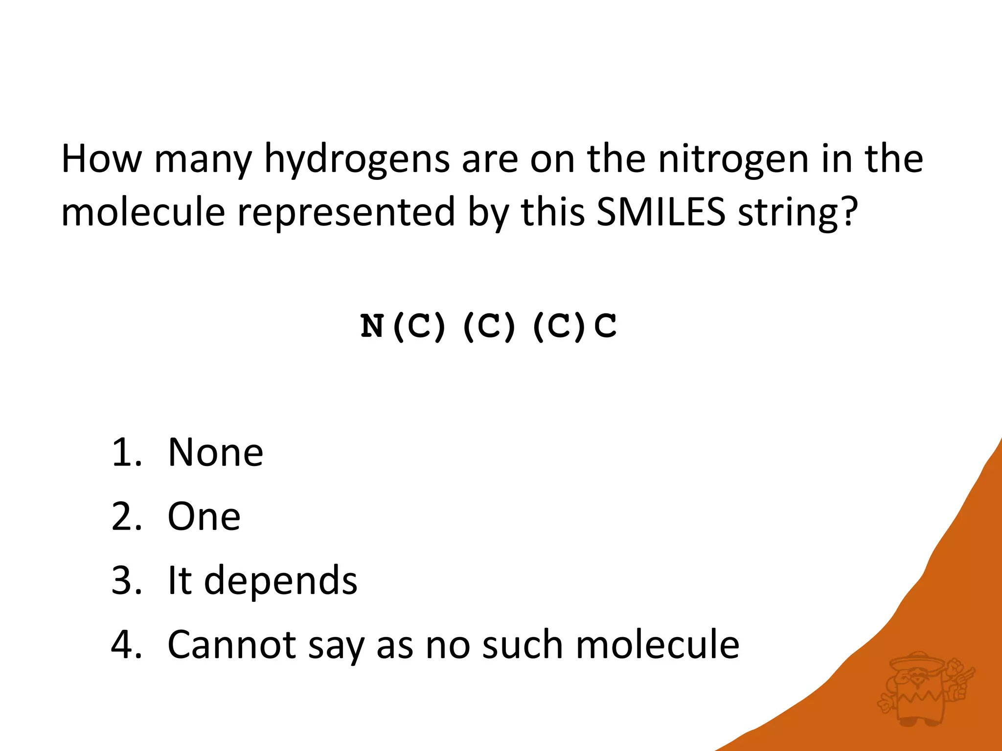 How many hydrogens are on the nitrogen in the
molecule represented by this SMILES string?
N(C)(C)(C)C
1. None
2. One
3. It depends
4. Cannot say as no such molecule
 