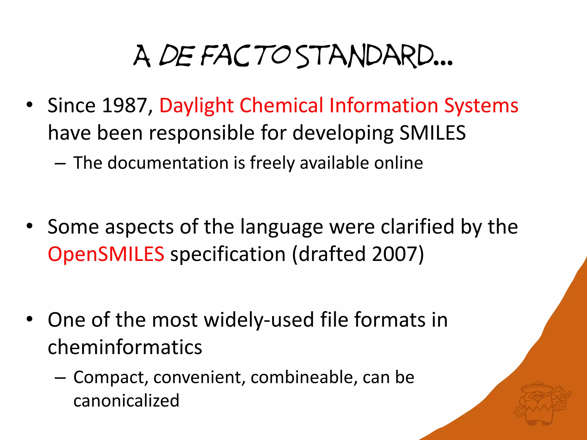 A de Facto Standard…
• Since 1987, Daylight Chemical Information Systems
have been responsible for developing SMILES
– The documentation is freely available online
• Some aspects of the language were clarified by the
OpenSMILES specification (drafted 2007)
• One of the most widely-used file formats in
cheminformatics
– Compact, convenient, combineable, can be
canonicalized
 