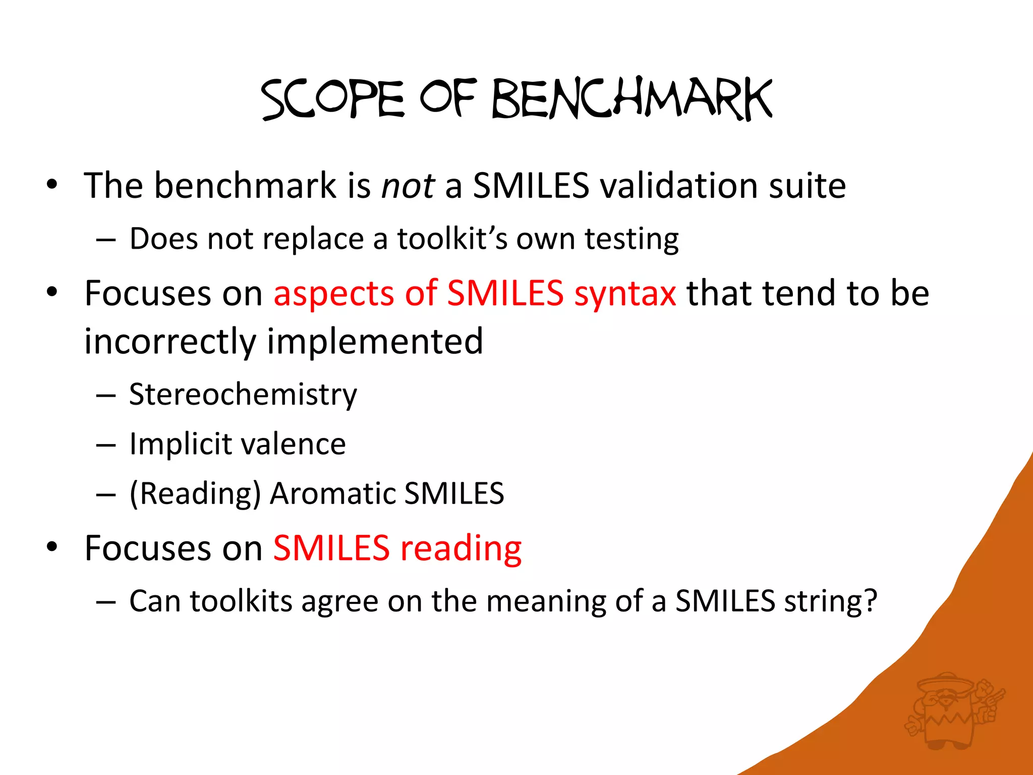 Scope of benchmark
• The benchmark is not a SMILES validation suite
– Does not replace a toolkit’s own testing
• Focuses on aspects of SMILES syntax that tend to be
incorrectly implemented
– Stereochemistry
– Implicit valence
– (Reading) Aromatic SMILES
• Focuses on SMILES reading
– Can toolkits agree on the meaning of a SMILES string?
 