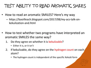 Test ability to Read aromatic SmILES
• How to read an aromatic SMILES? Here’s my way
– https://baoilleach.blogspot.com/2017/08/my-acs-talk-on-
kekulization-and.html
• How to test whether two programs have interpreted an
aromatic SMILES the same way?
1. Do they agree on whether it is kekulizable?
• Either it is, or it isn’t
2. If kekulizable, do they agree on the hydrogen count on each
atom?
• The hydrogen count is independent of the specific Kekulé form
 