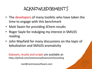 Acknowledgements
• The developers of many toolkits who have taken the
time to engage with this benchmark
• Matt Swain for providing JChem results
• Roger Sayle for indulging my interest in SMILES
reading
• John Mayfield for many discussions on the topic of
kekulization and SMILES aromaticity
Datasets, results and scripts are available at:
https://github.com/nextmovesoftware/smilesreading
noel@nextmovesoftware.com
 