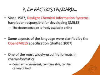A de Facto Standard…
• Since 1987, Daylight Chemical Information Systems
have been responsible for developing SMILES
– The documentation is freely available online
• Some aspects of the language were clarified by the
OpenSMILES specification (drafted 2007)
• One of the most widely-used file formats in
cheminformatics
– Compact, convenient, combineable, can be
canonicalized
 