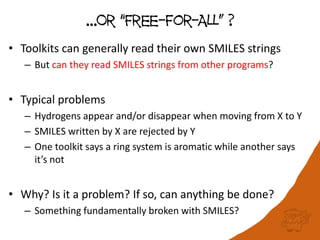 …Or “Free-For-ALL” ?
• Toolkits can generally read their own SMILES strings
– But can they read SMILES strings from other programs?
• Typical problems
– Hydrogens appear and/or disappear when moving from X to Y
– SMILES written by X are rejected by Y
– One toolkit says a ring system is aromatic while another says
it’s not
• Why? Is it a problem? If so, can anything be done?
– Something fundamentally broken with SMILES?
 