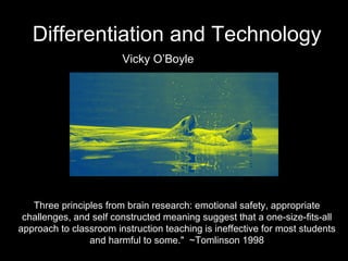 Differentiation and Technology Vicky O’Boyle Three principles from brain research: emotional safety, appropriate challenges, and self constructed meaning suggest that a one-size-fits-all approach to classroom instruction teaching is ineffective for most students and harmful to some.&quot;  ~Tomlinson 1998 