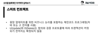 오라클블록체인아키텍처살펴보기
스마트 컨트랙트
• 원장 업데이트를 위한 비즈니스 논리를 포함하는 체인코드 프로그래밍(자
바 또는 고 언어를 사용)
• U(Update)와 D(Delete)는 합의와 검증 프로토콜에 따라 트랜잭션이 커밋
되기 전까지는 확정되지 않음
 